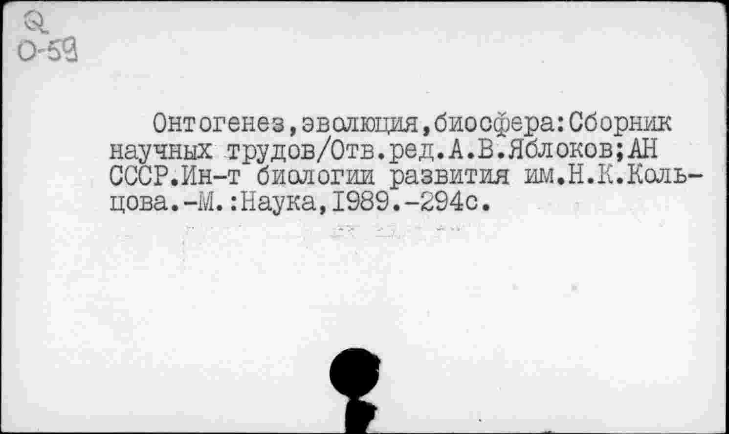 ﻿053
Онт огенез,эволюция,биосфера:Сборник научных трудов/Отв. ре д. А. В.Яблоков;АН СССР.Ин-т биологии развития им.Н.К.Кольцова. -М. :Наука,1989.-294с.